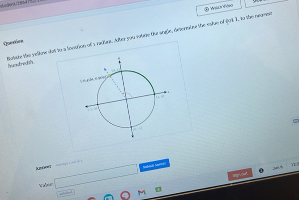 tudent/ 2864752/1
Watch Video
Question
Rotate the yellow dot to a location of 1 radian. After you rotate the angle, determine the value of ζ0t 1, to the nearest hundredth.
Answer  Attempt 1 ont of 3
Value: □
Submit Answer
12:2
Jun 6
Sign out
indefinol
A(0) M