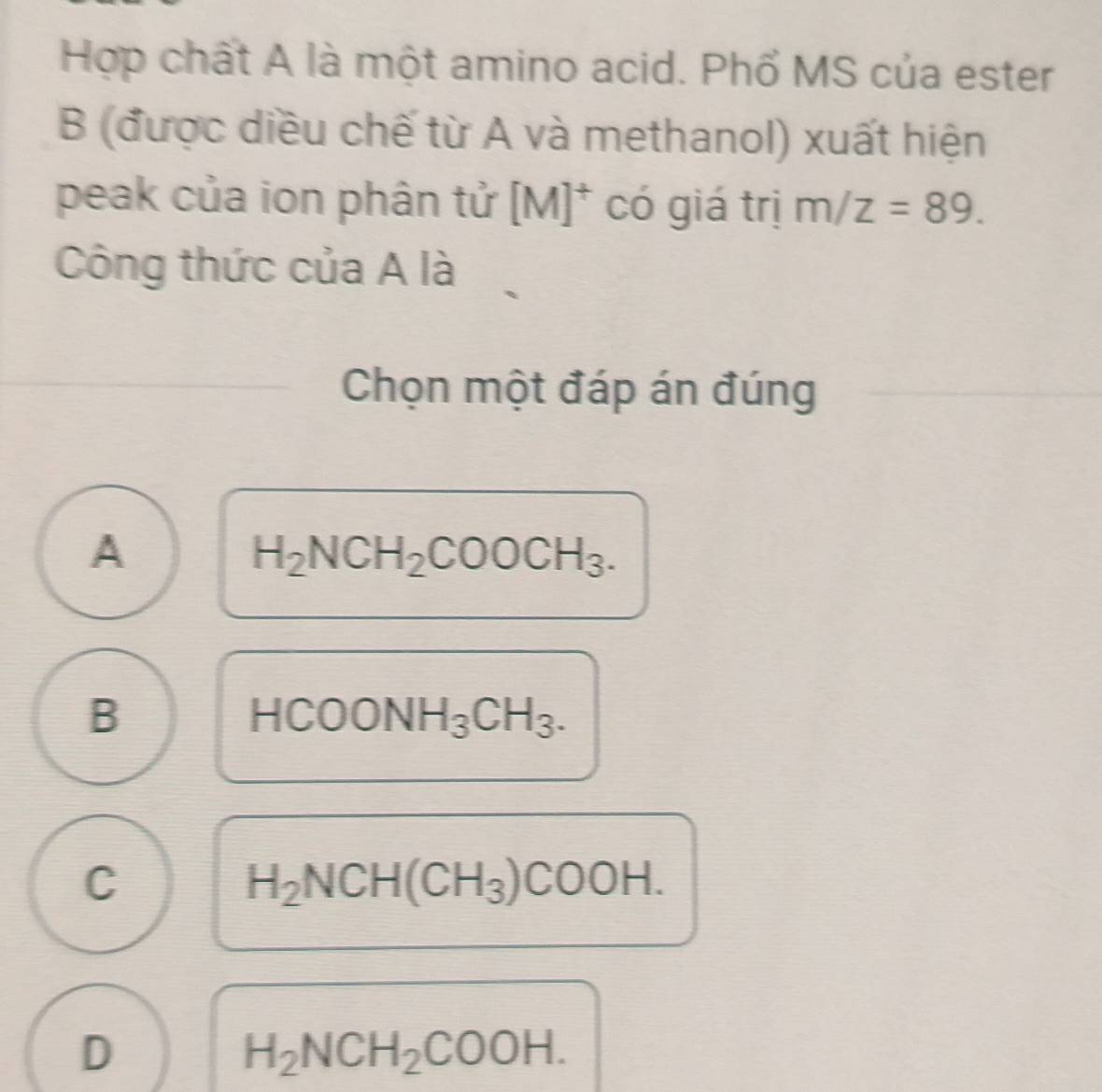 Hợp chất A là một amino acid. Phổ MS của ester
B (được diều chế từ A và methanol) xuất hiện
peak của ion phân tử [M]^+ có giá trị m/z=89. 
Công thức của A là
Chọn một đáp án đúng
A
H_2NCH_2COOCH_3.
B
HCOONH_3CH_3.
C
H_2NCH(CH_3)COOH.
D
H_2NCH_2COOH.