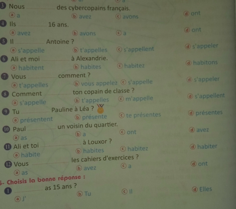 Nous _des cybercopains français.
③ a ⑥ avez ⓒ avons ⓓont
4 Ils _ 16 ans.
ⓐ avez ⓑ avons ⓒ a ⓐ ont
⑤ Ⅱ_ Antoine ?
④ s'appelle ⓑ t'appelles © s'appellent ⓓ s'appeler
6 Ali et moi _à Alexandrie.
@ habitent ⓑ habites ⓒ habitez ④ habitons
7 Vous_ comment ?
ⓐ t'appelles ⓑ vous appelez © s'appelle ⓓ s'appeler
8° Comment _ton copain de classe ?
ⓐ s'appelle ⓑ t'appelles © m'appelle ⓓ s'appellent
⑨ Tu _Pauline à Léa ?
@ présentent ⓑ présente © te présentes @ présentes
⑩ Paul _un voisin du quartier.
③ as ⓑ a
ⓒ ont ⓓ avez
① Ali et toi _à Louxor ? ④ habiter
@ habite ⓑ habites © habitez
⑫ Vous _les cahiers d'exercices ?
③ as ⓑ avez ◎ a ⓓont
6- Choisis la bonne réponse :
_
as 15 ans ?
ⓑ Tu ⓒⅡ ⓓ Elles
②1