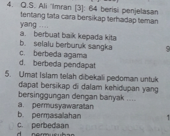 Ali ‘Imran [3]: 64 berisi penjelasan
tentang tata cara bersikap terhadap teman
yang ....
a. berbuat baik kepada kita
b. selalu berburuk sangka
9
c. berbeda agama
d. berbeda pendapat
5. Umat Islam telah dibekali pedoman untuk
dapat bersikap di dalam kehidupan yang
bersinggungan dengan banyak ....
a. permusyawaratan
b. permasalahan
1
c. perbedaan
d nermusuban