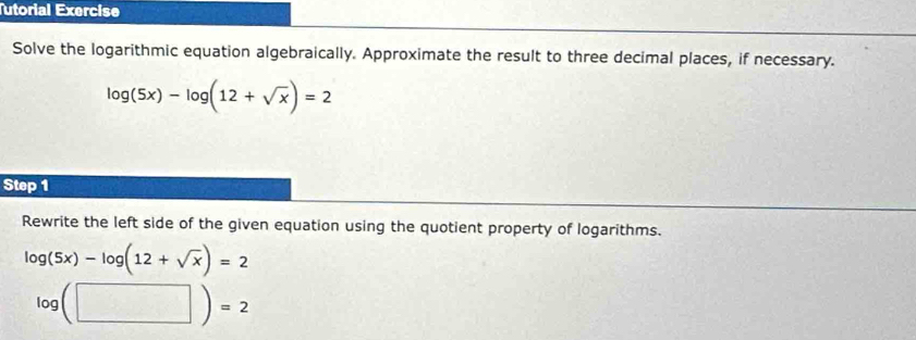 Tutorial Exercise 
Solve the logarithmic equation algebraically. Approximate the result to three decimal places, if necessary.
log (5x)-log (12+sqrt(x))=2
Step 1
Rewrite the left side of the given equation using the quotient property of logarithms.
log (5x)-log (12+sqrt(x))=2
log (□ )=2