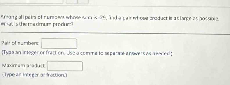 Among all pairs of numbers whose sum is -29, find a pair whose product is as large as possible. 
What is the maximum product? 
Pair of numbers: 
(Type an integer or fraction. Use a comma to separate answers as needed.) 
Maximum product: 
(Type an integer or fraction.)