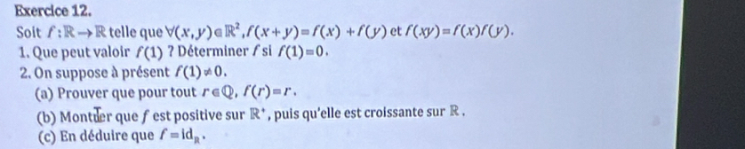 Soit f:R to R telle que forall (x,y)∈ R^2, f(x+y)=f(x)+f(y) et f(xy)=f(x)f(y). 
1. Que peut valoir f(1) ? Déterminer / si f(1)=0. 
2. On suppose à présent f(1)!= 0. 
(a) Prouver que pour tout r∈ Q, f(r)=r. 
(b) Montter que fest positive sur R^+ , puis qu'elle est croissante sur R , 
(c) En déduire que f=id_R.