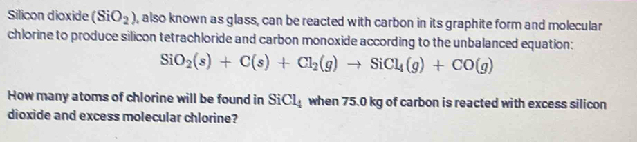 Silicon dioxide (SiO_2) , also known as glass, can be reacted with carbon in its graphite form and molecular 
chlorine to produce silicon tetrachloride and carbon monoxide according to the unbalanced equation:
SiO_2(s)+C(s)+Cl_2(g)to SiCl_4(g)+CO(g)
How many atoms of chlorine will be found in S iCl_4 when 75.0 kg of carbon is reacted with excess silicon 
dioxide and excess molecular chlorine?