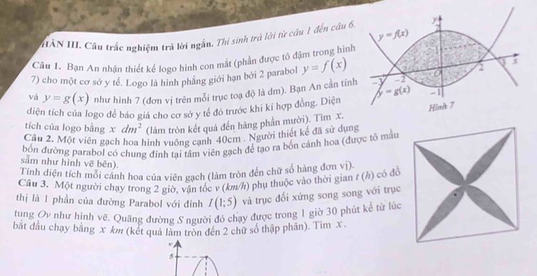 HÀN III Câu trắc nghiệm trả lời ngắn. Thí sinh trả lời từ cầu 1 đến câu 6
Câu 1. Bạn An nhận thiết kế logo hình con mắt (phần được tô đậm trong hình
7) cho một cơ sở y tế. Logo là hình phẳng giới hạn bởi 2 parabol y=f(x)
và y=g(x) như hình 7 (đơn vị trên mỗi trục toạ độ là dm). Bạn An cần tín
diện tích của logo đề báo giá cho cơ sở y tế đó trước khi kí hợp đồng. Diện
tích của logo bằng xdm^2 (làm tròn kết quả đến hàng phần mười). Tìm x.
Câu 2. Một viên gạch hoa hình vuông cạnh 40cm . Người thiết kế đã sử dụng
bốn đường parabol có chung đinh tại tâm viên gạch để tạo ra bốn cánh hoa (được tổ mẫu
sẫm như hình vẽ bên).
Tính diện tích mỗi cánh hoa của viên gạch (làm tròn đến chữ số hàng đơn vị).
Câu 3. Một người chạy trong 2 giờ, vận tốc v (km/h) phụ thuộc vào thời gian / (h) có đồ
thị là 1 phần của đường Parabol với đinh I(1;5) và trục đối xứng song song với trục
tung Ov như hình vẽ. Quãng đường S người đó chạy được trong 1 giờ 30 phút kể từ lúc
bắt đầu chạy bằng x km (kết quả làm tròn đến 2 chữ số thập phần). Tìm x.
, ,
5