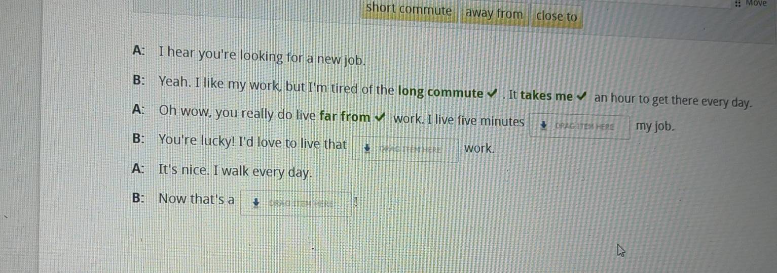 Move 
short commute away from close to 
A: I hear you're looking for a new job. 
B: Yeah. I like my work, but I'm tired of the long commute ✔ . It takes me ✔ an hour to get there every day. 
A: Oh wow, you really do live far from work. I live five minutes DRAG ITEM HERE my job. 
B: You're lucky! I'd love to live that DRAG ITEN HERE work. 
A: It's nice. I walk every day. 
B: Now that's a DRAG ITEM HERE