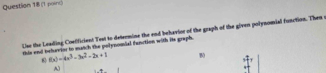 Use the Leading Coefficient Test to determine the end behavior of the graph of the given polynomial function. Then 
this end behavior to match the polynomial function with its graph. 
8) f(x)=4x^3-3x^2-2x+1
B) 
A)