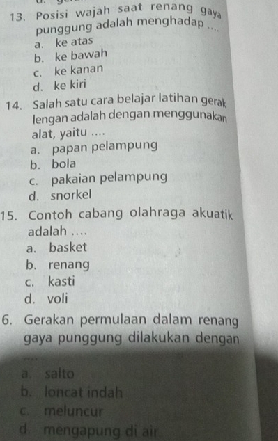 Posisi wajah saat renang gaya
punggung adalah menghadap ....
a. ke atas
b. ke bawah
c. ke kanan
d. ke kiri
14. Salah satu cara belajar latihan gerak
lengan adalah dengan menggunakan
alat, yaitu ....
a. papan pelampung
bù bola
c. pakaian pelampung
d. snorkel
15. Contoh cabang olahraga akuatik
adalah ....
a. basket
b. renang
c. kasti
d. voli
6. Gerakan permulaan dalam renang
gaya punggung dilakukan dengan
a salto
b. loncat indah
c. meluncur
d. mengapung di air