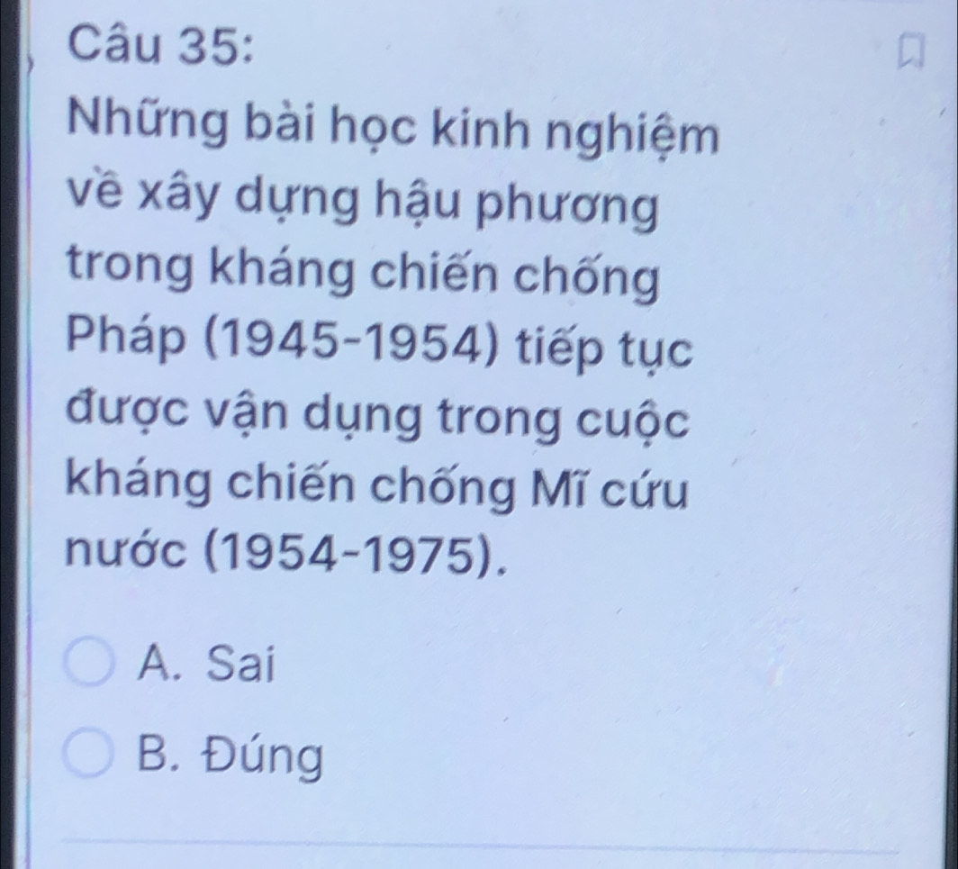 Những bài học kinh nghiệm
về xây dựng hậu phương
trong kháng chiến chống
Pháp (1945-1954) tiếp tục
được vận dụng trong cuộc
kháng chiến chống Mĩ cứu
nước (1954-1975).
A. Sai
B. Đúng