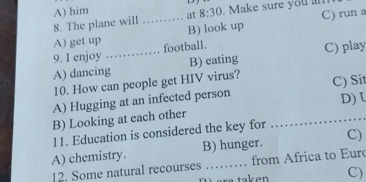 A) him
8. The plane will _at 8:30 . Make sure you an
A) get up B) look up C) run a
9. I enjoy …… football.
A) dancing_ B) eating C) play
10. How can people get HIV virus?
_
A) Hugging at an infected person C) Sit
D) L
B) Looking at each other
11. Education is considered the key for
A) chemistry. B) hunger. C)
12. Some natural recourses from Africa to Euro
C)