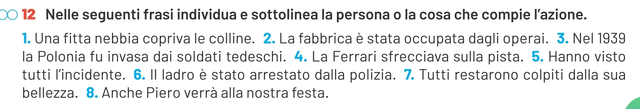 ○ 12 Nelle seguenti frasi individua e sottolinea la persona o la cosa che compie l’azione. 
1. Una fitta nebbia copriva le colline. 2. La fabbrica è stata occupata dagli operai. 3. Nel 1939 
la Polonia fu invasa dai soldati tedeschi. 4. La Ferrari sfrecciava sulla pista. 5. Hanno visto 
tutti l'incidente. 6. Il ladro è stato arrestato dalla polizia. 7 Tutti restarono colpiti dalla sua 
bellezza. 8. Anche Piero verrà alla nostra festa.