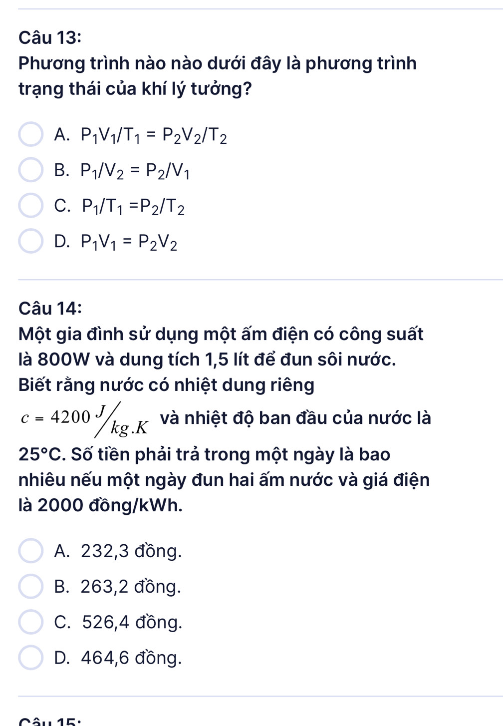 Phương trình nào nào dưới đây là phương trình
trạng thái của khí lý tưởng?
A. P_1V_1/T_1=P_2V_2/T_2
B. P_1/V_2=P_2/V_1
C. P_1/T_1=P_2/T_2
D. P_1V_1=P_2V_2
Câu 14:
Một gia đình sử dụng một ấm điện có công suất
là 800W và dung tích 1,5 lít để đun sôi nước.
Biết rằng nước có nhiệt dung riêng
c=4200J/kg.K và nhiệt độ ban đầu của nước là
25°C. Số tiền phải trả trong một ngày là bao
nhiêu nếu một ngày đun hai ấm nước và giá điện
là 2000 đồng /kWh.
A. 232,3 đồng.
B. 263,2 đồng.
C. 526,4 đồng.
D. 464,6 đồng.