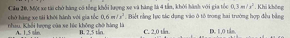 Một xe tải chở hàng có tổng khối lượng xe và hàng là 4 tấn, khởi hành với gia tốc 0, 3m/s^2. Khi không
chở hàng xe tải khởi hành với gia tốc 0, 6m/s^2. Biết rằng lực tác dụng vào ô tô trong hai trường hợp đều bằng
nhau. Khối lượng của xe lúc không chở hàng là
A. 1, 5 tấn. B. 2, 5 tấn. C. 2,0 tấn. D. 1,0 tấn.