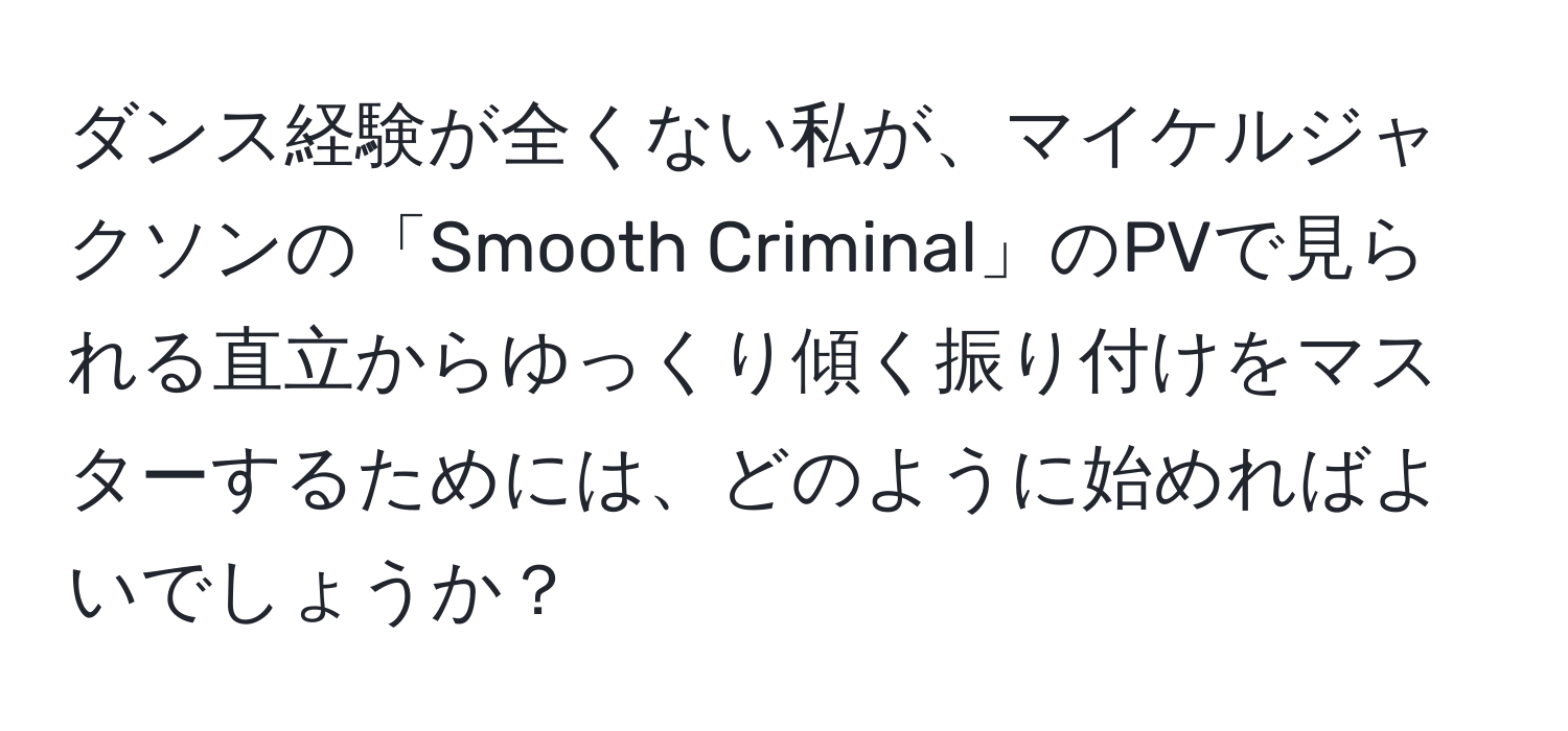 ダンス経験が全くない私が、マイケルジャクソンの「Smooth Criminal」のPVで見られる直立からゆっくり傾く振り付けをマスターするためには、どのように始めればよいでしょうか？