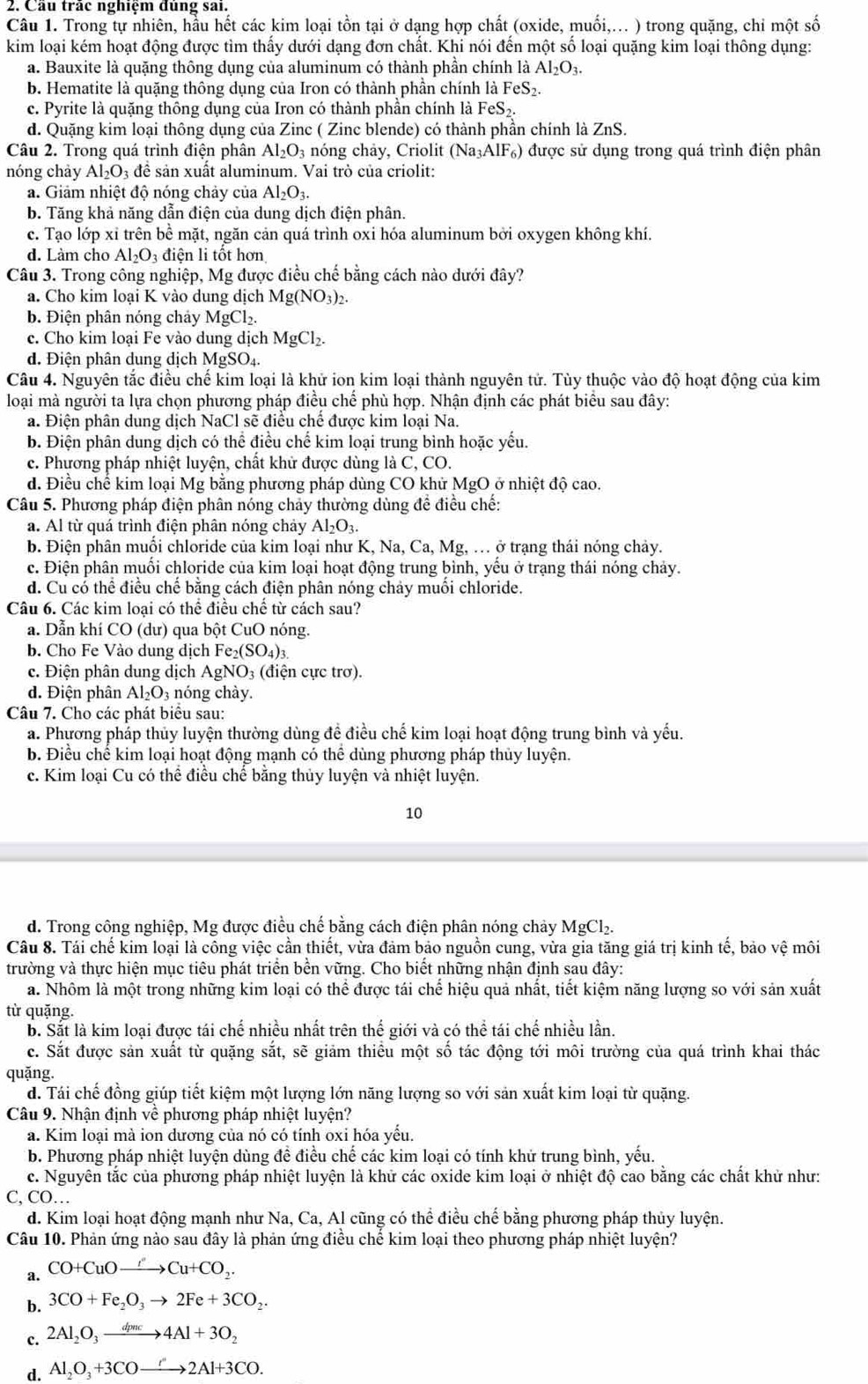 Cầu trắc nghiệm đủng sai.
Câu 1. Trong tự nhiên, hầu hết các kim loại tồn tại ở dạng hợp chất (oxide, muối,... ) trong quặng, chỉ một số
kim loại kém hoạt động được tìm thấy dưới dạng đơn chất. Khi nói đến một số loại quặng kim loại thông dụng:
a. Bauxite là quặng thông dụng của aluminum có thành phần chính là Al_2O_3.
b. Hematite là quặng thông dụng của Iron có thành phân chính là FeS_2.
c. Pyrite là quặng thông dụng của Iron có thành phần chính là FeS_2.
d. Quặng kim loại thông dụng của Zinc ( Zinc blende) có thành phần chính là ZnS.
Câu 2. Trong quá trình điện phân Al_2O_3 nóng chảy, Criolit (Na_3AlF_6) được sử dụng trong quá trình điện phân
nóng chảy Al_2O_3dhat e sản xuất aluminum. Vai trò của criolit:
a. Giảm nhiệt độ nóng chảy của Al_2O_3.
b. Tăng khả năng dẫn điện của dung dịch điện phân.
c. Tạo lớp xỉ trên bề mặt, ngăn cản quá trình oxi hóa aluminum bởi oxygen không khí.
d. Làm cho Al_2O_3 điện li tốt hơn
Câu 3. Trong công nghiệp, Mg được điều chế bằng cách nào dưới đây?
a. Cho kim loại K vào dung dịch Mg(NO_3)_2.
b. Điện phân nóng chảy MgCl₂.
c. Cho kim loại Fe vào dung dịch MgCl_2.
d. Điện phân dung dịch MgSO₄
Câu 4. Nguyên tắc điều chế kim loại là khử ion kim loại thành nguyên tử. Tùy thuộc vào độ hoạt động của kim
loại mà người ta lựa chọn phương pháp điều chế phù hợp. Nhận định các phát biểu sau đây:
a. Điện phân dung dịch NaCl sẽ điều chế được kim loại Na.
b. Điện phân dung dịch có thể điều chế kim loại trung bình hoặc yếu.
c. Phương pháp nhiệt luyện, chất khử được dùng là C, CO.
d. Điều chế kim loại Mg bằng phương pháp dùng CO khử MgO ở nhiệt độ cao.
Câu 5. Phương pháp điện phân nóng chảy thường dùng để điều chế:
a. Al từ quá trình điện phân nóng chảy Al_2O_3.
b. Điện phân muổi chloride của kim loại như K, Na, Ca, Mg, . ở trạng thái nóng chảy.
c. Điện phân muồi chloride của kim loại hoạt động trung bình, yêu ở trạng thái nóng chảy.
d. Cu có thể điều chế bằng cách điện phân nóng chảy muồi chloride.
Câu 6. Các kim loại có thể điều chế từ cách sau?
a. Dẫn khí CO (dư) qua bột CuO nóng.
b. Cho Fe Vào dung dịchI Fe_2(SO_4)_3
c. Điện phân dung dịch AgNO₃ (điện cực trơ).
d. Điện phân Al_2O_3 nóng chy.
Câu 7. Cho các phát biểu sau:
a. Phương pháp thủy luyện thường dùng đề điều chế kim loại hoạt động trung bình và yếu.
b. Điều chể kim loại hoạt động mạnh có thể dùng phương pháp thủy luyện.
c. Kim loại Cu có thể điều chế băng thủy luyện và nhiệt luyện.
10
d. Trong công nghiệp, Mg được điều chế bằng cách điện phân nóng chảy MgCl_2.
Câu 8. Tái chế kim loại là công việc cần thiết, vừa đảm bảo nguồn cung, vừa gia tăng giá trị kinh tế, bảo vệ môi
trường và thực hiện mục tiêu phát triển bền vững. Cho biết những nhận định sau đây:
a. Nhôm là một trong những kim loại có thể được tái chế hiệu quả nhất, tiết kiệm năng lượng so với sản xuất
từ quặng.
b. Sắt là kim loại được tái chế nhiều nhất trên thế giới và có thể tái chế nhiều lần.
c. Sắt được sản xuất từ quặng sắt, sẽ giảm thiều một số tác động tới môi trường của quá trình khai thác
quặng.
d. Tái chế đồng giúp tiết kiệm một lượng lớn năng lượng so với sản xuất kim loại từ quặng.
Câu 9. Nhận định về phương pháp nhiệt luyện?
a. Kim loại mà ion dương của nó có tính oxi hóa yếu.
b. Phương pháp nhiệt luyện dùng đề điều chế các kim loại có tính khử trung bình, yếu.
c. Nguyên tắc của phương pháp nhiệt luyện là khử các oxide kim loại ở nhiệt độ cao bằng các chất khử như:
C, CO…
d. Kim loại hoạt động mạnh như Na, Ca, Al cũng có thể điều chế bằng phương pháp thủy luyện.
Câu 10. Phản ứng nào sau đây là phản ứng điều chế kim loại theo phương pháp nhiệt luyện?
a. CO+CuOto Cu+CO,
b. 3CO+Fe_2O_3to 2Fe+3CO_2.
c. 2Al_2O_3xrightarrow dpnc4Al+3O_2
d. Al_2O_3+3COxrightarrow r2Al+3CO.