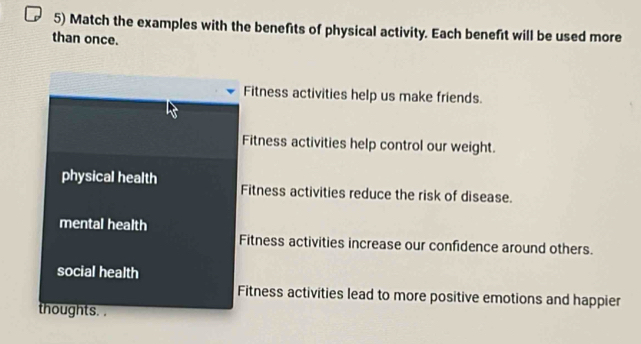 Match the examples with the benefits of physical activity. Each benefit will be used more
than once.
Fitness activities help us make friends.
Fitness activities help control our weight.
physical health Fitness activities reduce the risk of disease.
mental health
Fitness activities increase our confidence around others.
social health
Fitness activities lead to more positive emotions and happier
thoughts. .