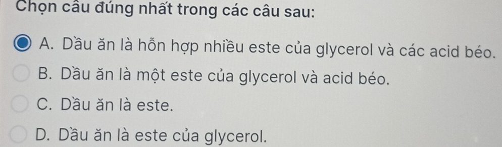 Chọn cầu đúng nhất trong các câu sau:
A. Dầu ăn là hỗn hợp nhiều este của glycerol và các acid béo.
B. Dầu ăn là một este của glycerol và acid béo.
C. Dầu ăn là este.
D. Dầu ăn là este của glycerol.