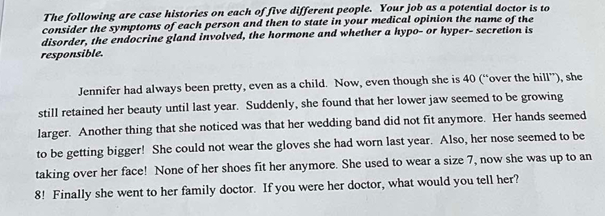 The following are case histories on each of five different people. Your job as a potential doctor is to 
consider the symptoms of each person and then to state in your medical opinion the name of the 
disorder, the endocrine gland involved, the hormone and whether a hypo- or hyper- secretion is 
responsible. 
Jennifer had always been pretty, even as a child. Now, even though she is 40 (“over the hill”), she 
still retained her beauty until last year. Suddenly, she found that her lower jaw seemed to be growing 
larger. Another thing that she noticed was that her wedding band did not fit anymore. Her hands seemed 
to be getting bigger! She could not wear the gloves she had worn last year. Also, her nose seemed to be 
taking over her face! None of her shoes fit her anymore. She used to wear a size 7, now she was up to an
8! Finally she went to her family doctor. If you were her doctor, what would you tell her?