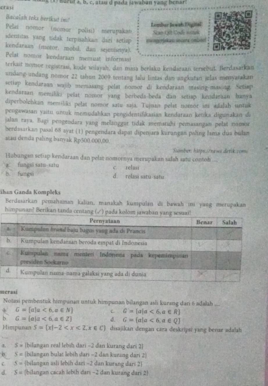 hurut a, b, c, atau d pada jawaban yang benar
erași
Bacalah teks bertkut ini!
Lember Jawah Digital
Pelai nomor (nomor polisi) merupakan Scan Qit Code nrituk
identitas yang tidak terpisahkan dari setiap aengerakaa úncara cmboal
kendaraan (motor, mobil, dan sejenisnya).
Pelat nomor kendaraan memuat informasi
terkait nomor registrasi, kode wilayah, dan masa berlaku kendaraan terschut. Berdasarkan
undang-undang nomor 22 tahun 2009 tentang lalu lintas dan angkutan jelas menyatakan
setiap kendaraan wajib memasang pelat nomor di kendaraan masing-masing. Setiap
kendaraan memiliki pelat nomor yang berbeda-beda dan setiap kendaraan hanya
diperbolehkan memiliki pelat nomor satu saja. Tujuan pelat nomor ini adalah untuk
pengawasan yaitu untuk memudahkan pengidentifikasian kendaraan ketika digunakan di
jalan raya. Bagi pengendara yang melanggar tidak mematuhi pemasangan pelat nomor
berdasarkan pasal 68 ayat (1) pengendara dapat dipenjara kurungan paling lama dua bulan
atau denda paling banyak Rp500.000,00,
Sumber: https://news.detik.com:
Hubungan setiap kendaraan dan pelat nomornya merupakan salah satu contoh ....
fungsi satu- satu c. relasi
b fungsi d. relasi satu-satu
ihan Ganda Kompleks
Berdasarkan pemahaman kalian, manakah kumpulan di bawah ini yang merupakan
himpunan? Berika
merasi
Notasi pembentuk himpunan untuk himpunan bilangan asli kurang dari 6 adalah  _
G= a|a<6,a∈ N
C. G= a|a<6,a∈ R
b. G= a|a<6,a∈ Z d. G= a|a<6,a∈ Q
Himpunan S= x|-2 disajikan dengan cara deskripsi yang benar adalah
a. S= bilangan real lebih dari -2 dan kurang dari 2
b. S= bilangan bulat lebih dari -2 dan kurang dari 2
C. S= bilangan asli lebih dari -2 dan kurang dari 2
d. S= bilangan cacah lebih dari -2 dan kurang dari 2