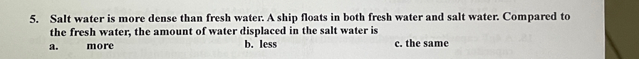 Salt water is more dense than fresh water. A ship floats in both fresh water and salt water. Compared to
the fresh water, the amount of water displaced in the salt water is
a. more b. less c. the same