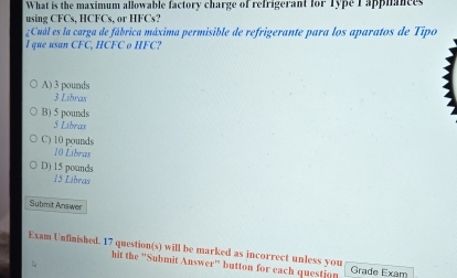 What is the maximum allowable factory charge of refrigerant for Type I apphances
using CFCs. HCFCs, or HFCs3
¿Cuál es la carga de fábrica máxima permisible de refrigerante para los aparatos de Tipo
I que usan CFC, HCFC o HFC?
A) 3 pounds
3 Libras
B) 5 pounds
5 Libras
C) 10 pounds
10 Líbras
D) 15 pounds
15 Libras
Submit Answer
Exam Unfinished. 17 question(s) will be marked as incorrect unless you Grade Exam
、
hit the ''Submit Answer'' button for each question