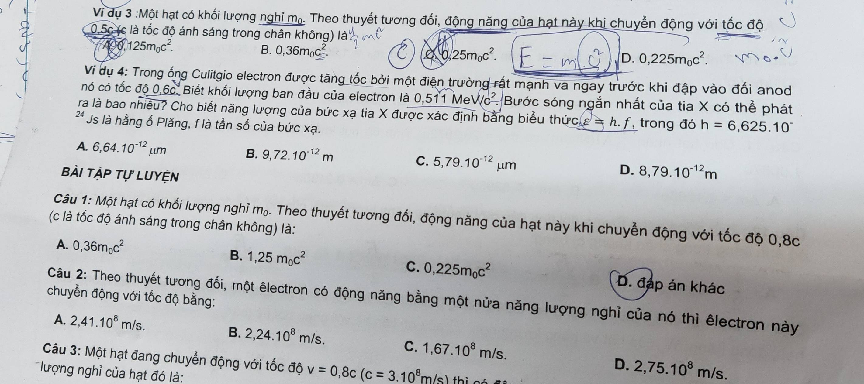 Ví dụ 3 :Một hạt có khối lượng nghỉ mạ. Theo thuyết tương đối, động năng của hạt này khi chuyển động với tốc độ
0.5c (c là tốc độ ánh sáng trong chân không) là
A9O 125m_0c^2. B. 0,36m_0c^2.
0,25m_0c^2.
D. 0,225m_0c^2.
Ví dụ 4: Trong ống Culitgio electron được tăng tốc bởi một điện trường rất mạnh va ngay trước khi đập vào đổi anod
nó có tốc độ 0,6c. Biết khối lượng ban đầu của electron là 0,511 MeV /c^2. Bước sóng ngắn nhất của tia X có thể phát
ra là bao nhiêu? Cho biết năng lượng của bức xạ tia X được xác định bằng biểu thứ cg=h. f trong đó h=6,625.10^-
24 Js là hằng ố Plăng, f là tần số của bức xạ.
A. 6,64.10^(-12)mu m B. 9,72.10^(-12)m 5,79.10^(-12)mu m D. 8,79.10^(-12)m
C.
Bài tập tự Luyện
Câu 1: Một hạt có khối lượng nghỉ m₀. Theo thuyết tương đối, động năng của hạt này khi chuyển động với tốc độ 0,8c
(c là tốc độ ánh sáng trong chân không) là:
A. 0,36m_0c^2
C. 0,225m_0c^2
B. 1,25m_0c^2 D. đáp án khác
chuyển động với tốc độ bằng:
Câu 2: Theo thuyết tương đối, một êlectron có động năng bằng một nửa năng lượng nghỉ của nó thì êlectron này
A. 2,41.10^8m/s.
B. 2,24.10^8m/s.
C. 1,67.10^8m/s.
Câu 3: Một hạt đang chuyển động với tốc độ v=0,8c(c=3.10^8m/s)thici
D. 2,75.10^8m/s.
lượng nghỉ của hạt đó là: