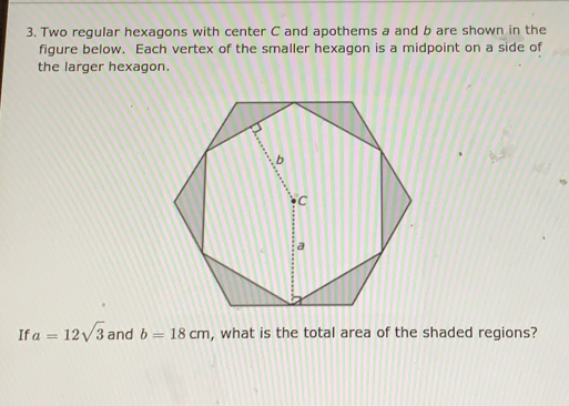 Two regular hexagons with center C and apothems a and b are shown in the
figure below.  Each vertex of the smaller hexagon is a midpoint on a side of
the larger hexagon.
If a=12sqrt(3) and b=18 cm , what is the total area of the shaded regions?