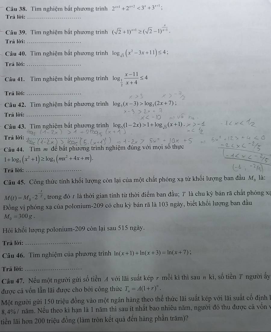 Tìm nghiệm bất phương trình 2^(x+1)+2^(x+2)<3^x+3^(x+1);
Trã lời:_
Câu 39. Tìm nghiệm bất phương trình (sqrt(2)+1)^x+1≥ (sqrt(2)-1)^ x/x-1 .
Trả lời:_
Câu 40. Tìm nghiệm bất phương trình log _sqrt(3)(x^2-3x+11)≤ 4 :
Trả lời:_
Câu 41.  Tìm nghiệm bất phương trình log _ 1/2  (x-11)/x+4 ≤ 4
Trả lời:_
Câu 42. Tìm nghiệm bất phương trình log _3(x-3)>log _3(2x+7);
Trả lời:_
Câu 43. Tìm nghiệm bất phương trình là log _5(1-2x)>1+log _sqrt(5)(x+1).
Trả lời:_
Câu 44. Tìm m để bất phương trình nghiệm đúng với mọi số thực
1+log _5(x^2+1)≥ log _5(mx^2+4x+m).
Trả lời:_
Câu 45. Công thức tính khối lượng còn lại của một chất phóng xạ từ khối lượng ban đầu M_0 là:
M(t)=M_0· 2^(frac t)T , trong đó 7 là thời gian tính từ thời điểm ban đầu; T là chu kỳ bán rã chất phóng xã
Đồng vị phóng xạ của polonium-209 có chu kỳ bán rã là 103 ngày, biết khối lượng ban đầu
M_0=300g.
Hỏi khối lượng polonium-209 còn lại sau 515 ngày.
Trả lời:_
Câu 46. Tìm nghiệm của phương trình ln (x+1)+ln (x+3)=ln (x+7).
Trả lời:_
Câu 47. Nếu một người gửi số tiền A với lãi suất kép 〃 mỗi kì thì sau π kì, số tiền T người ấy
được cả vốn lẫn lãi được cho bởi công thức T_n=A(1+r)^n.
Một người gửi 150 triệu đồng vào một ngân hàng theo thể thức lãi suất kép với lãi suất cố định I
8,4% / năm. Nếu theo kì hạn là 1 năm thì sau ít nhất bao nhiêu năm, người đó thu được cả vốn v
tiền lãi hơn 200 triệu đồng (làm tròn kết quả đến hàng phần trăm)?