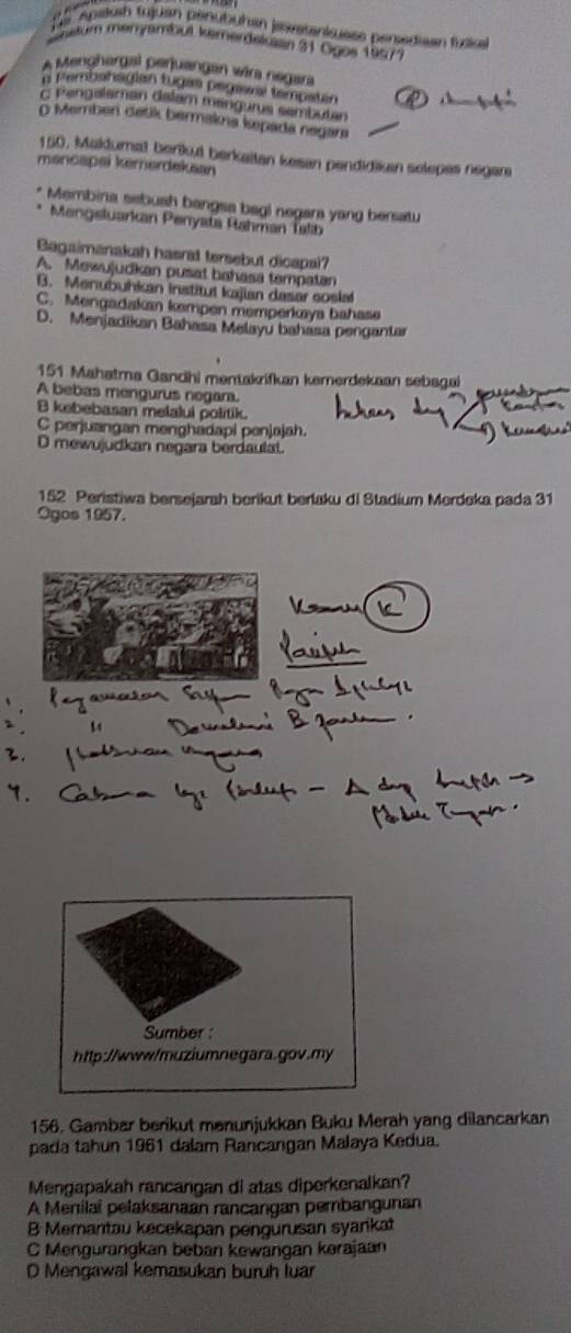 De spslosh tujuan penubuhan jevetanisuese persedisan fudia
nsum menyambut kemerdetuian 31 Ogos 19577
A Menghargal perjuangan wära negara
o Pembahagian tugas pegawa tempatán A
c Pengalaman dalam mangurus sembutan
O Member detik bermakna kepada negara
150. Makdumat berikul berkaitan kesan pendidikan selepes negara
mancapai kemerdekaan
Membina sebush bangsa bagl negara yang bersatu
Mengsluarkan Penyata Rahman Talib
Bagaimanakah hasrat tersebut dicapsi?
A. Mewujudkan pusat bahasa tempatan
B. Menubuhkan institut kajian dasar coslal
C. Mengadakan kempen memperkæaya bahase
D. Menjadikan Bahasa Melayu bahasa pengantar
151 Mahatma Gandhi mentakrifkan kemerdekaan sebagai
A bebas mengurus negara.
B kebebasan melalui politik.
C perjuangan menghadapi penjajah.
D mewujudkan negara berdaulat.
152 Peristiwa bersejarah berikut berlaku di Stadium Merdeka pada 31
Ogos 1957.
Sumber
http://www/muziumnegara
156. Gambar berikut mənunjukkan Buku Merah yang dilancarkan
pada tahun 1961 dalam Rancangan Malaya Kedua.
Mengapakah rancangan di atas diperkenalkan?
A Menilai pelaksanaan rancangan pembangunan
B Memantau kecekapan pengurusan syankat
C Mengurangkan beban kewangan kərajaan
D Mengawal kemasukan buruh luar