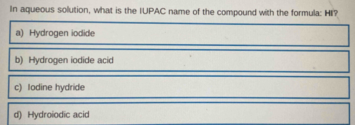 In aqueous solution, what is the IUPAC name of the compound with the formula: HI?
a) Hydrogen iodide
b) Hydrogen iodide acid
c) Iodine hydride
d) Hydroiodic acid