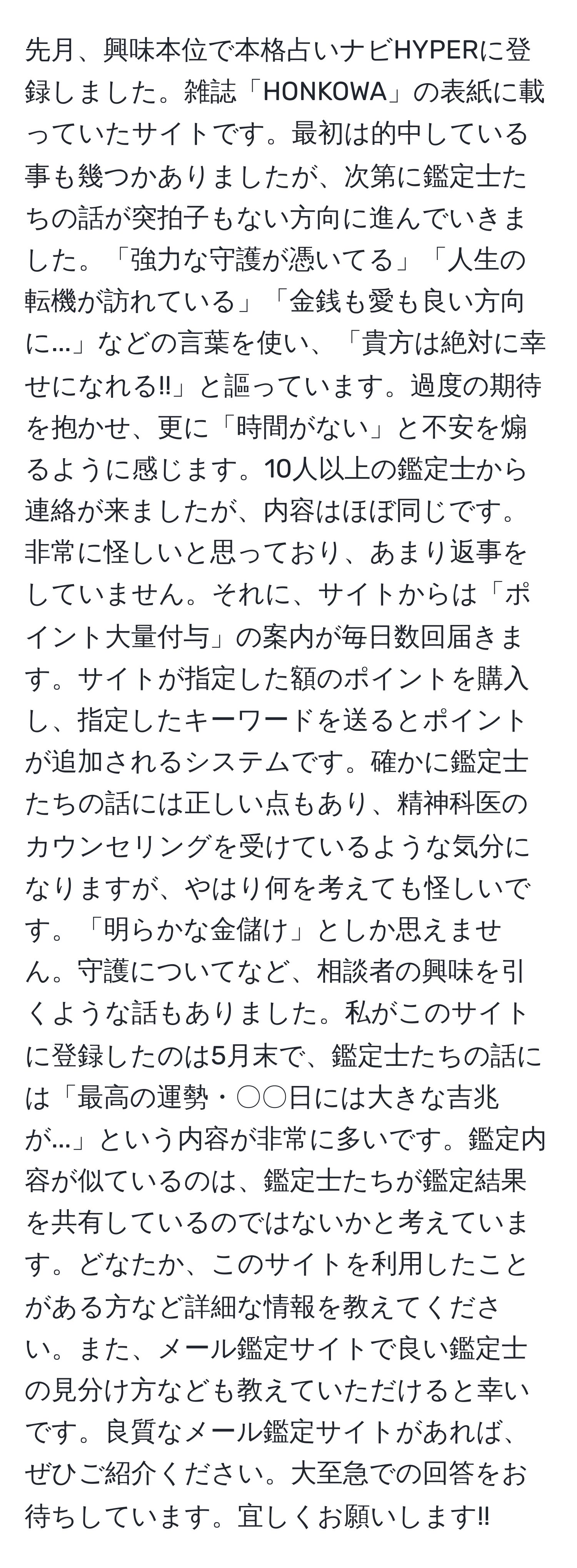 先月、興味本位で本格占いナビHYPERに登録しました。雑誌「HONKOWA」の表紙に載っていたサイトです。最初は的中している事も幾つかありましたが、次第に鑑定士たちの話が突拍子もない方向に進んでいきました。「強力な守護が憑いてる」「人生の転機が訪れている」「金銭も愛も良い方向に...」などの言葉を使い、「貴方は絶対に幸せになれる!!」と謳っています。過度の期待を抱かせ、更に「時間がない」と不安を煽るように感じます。10人以上の鑑定士から連絡が来ましたが、内容はほぼ同じです。非常に怪しいと思っており、あまり返事をしていません。それに、サイトからは「ポイント大量付与」の案内が毎日数回届きます。サイトが指定した額のポイントを購入し、指定したキーワードを送るとポイントが追加されるシステムです。確かに鑑定士たちの話には正しい点もあり、精神科医のカウンセリングを受けているような気分になりますが、やはり何を考えても怪しいです。「明らかな金儲け」としか思えません。守護についてなど、相談者の興味を引くような話もありました。私がこのサイトに登録したのは5月末で、鑑定士たちの話には「最高の運勢・〇〇日には大きな吉兆が...」という内容が非常に多いです。鑑定内容が似ているのは、鑑定士たちが鑑定結果を共有しているのではないかと考えています。どなたか、このサイトを利用したことがある方など詳細な情報を教えてください。また、メール鑑定サイトで良い鑑定士の見分け方なども教えていただけると幸いです。良質なメール鑑定サイトがあれば、ぜひご紹介ください。大至急での回答をお待ちしています。宜しくお願いします!!