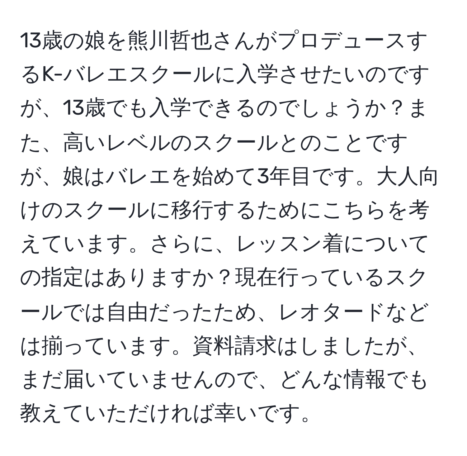 13歳の娘を熊川哲也さんがプロデュースするK-バレエスクールに入学させたいのですが、13歳でも入学できるのでしょうか？また、高いレベルのスクールとのことですが、娘はバレエを始めて3年目です。大人向けのスクールに移行するためにこちらを考えています。さらに、レッスン着についての指定はありますか？現在行っているスクールでは自由だったため、レオタードなどは揃っています。資料請求はしましたが、まだ届いていませんので、どんな情報でも教えていただければ幸いです。