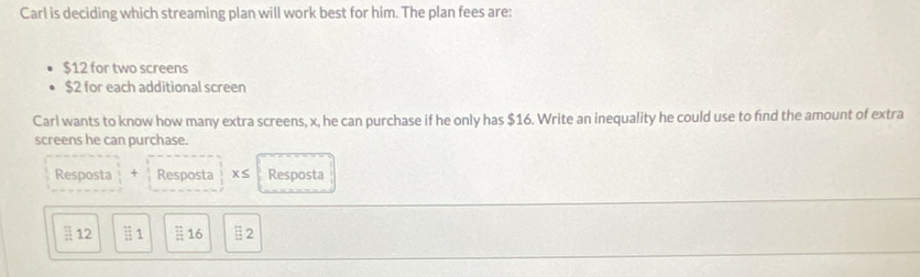 Carl is deciding which streaming plan will work best for him. The plan fees are:
$12 for two screens
$2 for each additional screen 
Carl wants to know how many extra screens, x, he can purchase if he only has $16. Write an inequality he could use to find the amount of extra 
screens he can purchase. 
Resposta + Resposta x≤ Resposta 
: 12 # 1  12/12  16 E2