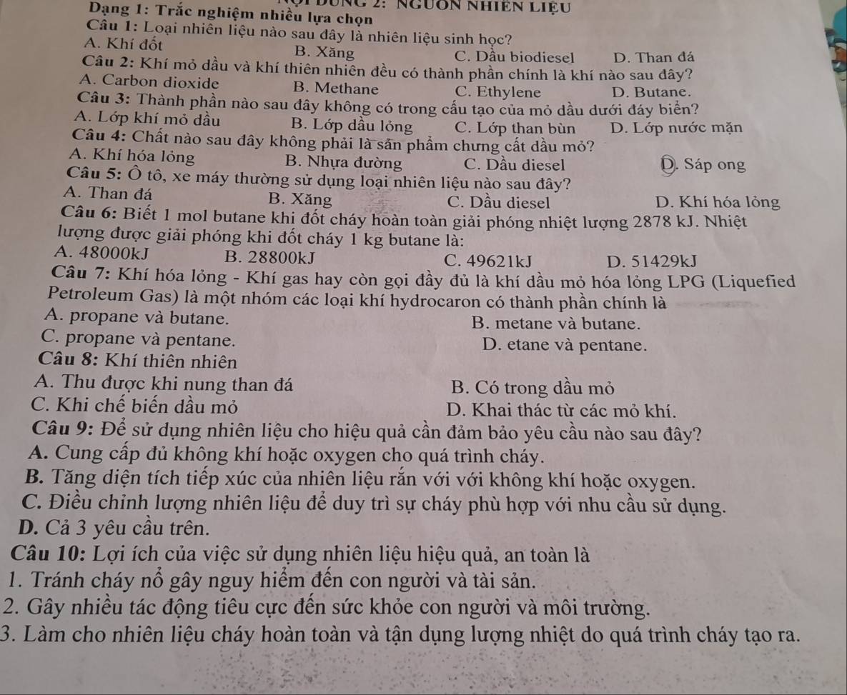 Dưng 2: Ngưôn nhiên liệu
Dạng 1: Trắc nghiệm nhiều lựa chọn
Câu 1: Loại nhiên liệu nào sau đây là nhiên liệu sinh học?
A. Khí đốt B. Xăng C. Dầu biodiesel D. Than đá
Câu 2: Khí mỏ dầu và khí thiên nhiên đều có thành phần chính là khí nào sau đây?
A. Carbon dioxide B. Methane C. Ethylene D. Butane.
Câu 3: Thành phần nào sau đây không có trong cầu tạo của mỏ dầu dưới đáy biển?
A. Lớp khí mỏ dầu B. Lớp dầu lỏng C. Lớp than bùn D. Lớp nước mặn
Câu 4: Chất nào sau đây không phải là sản phẩm chưng cất dầu mỏ?
A. Khí hóa lỏng B. Nhựa đường C. Dầu diesel D. Sáp ong
Câu 5: Ô tô, xe máy thường sử dụng loại nhiên liệu nào sau đây?
A. Than đá B. Xăng C. Dầu diesel D. Khí hóa lỏng
Câu 6: Biết 1 mol butane khi đốt cháy hoàn toàn giải phóng nhiệt lượng 2878 kJ. Nhiệt
lượng được giải phóng khi đốt cháy 1 kg butane là:
A. 48000kJ B. 28800kJ C. 49621kJ D. 51429kJ
Câu 7: Khí hóa lỏng - Khí gas hay còn gọi đầy đủ là khí dầu mỏ hóa lỏng LPG (Liquefied
Petroleum Gas) là một nhóm các loại khí hydrocaron có thành phần chính là
A. propane và butane. B. metane và butane.
C. propane và pentane. D. etane và pentane.
* Câu 8: Khí thiên nhiên
A. Thu được khi nung than đá B. Có trong dầu mỏ
C. Khi chế biến dầu mỏ D. Khai thác từ các mỏ khí.
Câu 9: Để sử dụng nhiên liệu cho hiệu quả cần đảm bảo yêu cầu nào sau đây?
A. Cung cấp đủ không khí hoặc oxygen cho quá trình cháy.
B. Tăng diện tích tiếp xúc của nhiên liệu rắn với với không khí hoặc oxygen.
C. Điều chỉnh lượng nhiên liệu để duy trì sự cháy phù hợp với nhu cầu sử dụng.
D. Cả 3 yêu cầu trên.
Câu 10: Lợi ích của việc sử dụng nhiên liệu hiệu quả, an toàn là
1. Tránh cháy nổ gây nguy hiểm đến con người và tài sản.
2. Gây nhiều tác động tiêu cực đến sức khỏe con người và môi trường.
3. Làm cho nhiên liệu cháy hoàn toàn và tận dụng lượng nhiệt do quá trình cháy tạo ra.