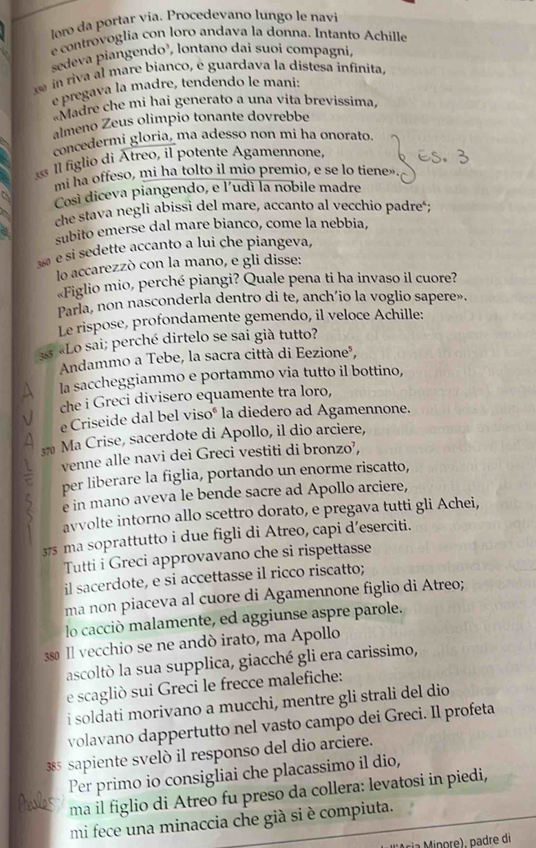 loro da portar via. Procedevano lungo le navi
e controvoglia con loro andava la donna. Intanto Achille
sedeva piangendo³, lontano dai suoi compagní,
in riva al mare bianco, é guardava la distesa infinita,
e pregava la madre, tendendo le mani:
«Madre che mi hai generato a una vita brevissima,
almeno Zeus olimpio tonante dovrebbe
concedermi gloria, ma adesso non mi ha onorato.
l figlio di Atreo, il potente Agamennone,
mi ha offeso, mi ha tolto il mio premio, e se lo tiene»
Così diceva piangendo, e l'udí la nobile madre
che stava negli abissi del mare, accanto al vecchio padre';
subito emerse dal mare bianco, come la nebbia,
e si sedette accanto a lui che piangeva,
lo accarezzò con la mano, e gli disse:
«Figlio mio, perché piangi? Quale pena ti ha invaso il cuore?
Parla, non nasconderla dentro di te, anch'io la voglio sapere».
Le rispose, profondamente gemendo, il veloce Achille:
33 «Lo sai; perché dirtelo se sai già tutto?
Andammo a Tebe, la sacra città di Eezioneá,
A la saccheggiammo e portammo via tutto il bottino,
che i Greci divisero equamente tra loro,
e Criseide dal bel visoé la diedero ad Agamennone.
A 370 Ma Crise, sacerdote di Apollo, il dio arciere,
venne alle navi dei Greci vestiti di bronzo’,
per liberare la figlia, portando un enorme riscatto,
2 e in mano aveva le bende sacre ad Apollo arciere,
avvolte intorno allo scettro dorato, e pregava tutti gli Achei,
375 ma soprattutto i due figli di Atreo, capi d’eserciti.
Tutti i Greci approvavano che si rispettasse
il sacerdote, e si accettasse il ricco riscatto;
ma non piaceva al cuore di Agamennone figlio di Atreo;
lo cacciò malamente, ed aggiunse aspre parole.
380 Il vecchio se ne andò irato, ma Apollo
ascoltò la sua supplica, giacché gli era carissimo,
e scagliò sui Greci le frecce malefiche:
i soldati morivano a mucchi, mentre gli strali del dio
volavano dappertutto nel vasto campo dei Greci. Il profeta
385 sapiente svelò il responso del dio arciere.
Per primo io consigliai che placassimo il dio,
ma il figlio di Atreo fu preso da collera: levatosi in piedi,
mi fece una minaccia che già si è compiuta.
ri    nore, padre di