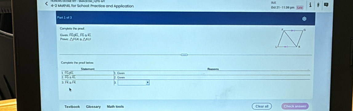 DUE 
< MathXL for School: Practice and Application 21-11 :59 pm n 
4-2 
Oc 
the 
Part 1 of 3 
Complete the prool. 
Given:  overline FGparallel overline KL, overline FG≌ overline KL
Prove: △ FGK≌ △ KLF
Complete the prooll below. 
Reasons 
1 FG|KL 1. Given 
2. FG≅ KL 2. Given 
3FK ≅FK 
3 ' 
Textbook Glossary Math tools Clear all Check answer