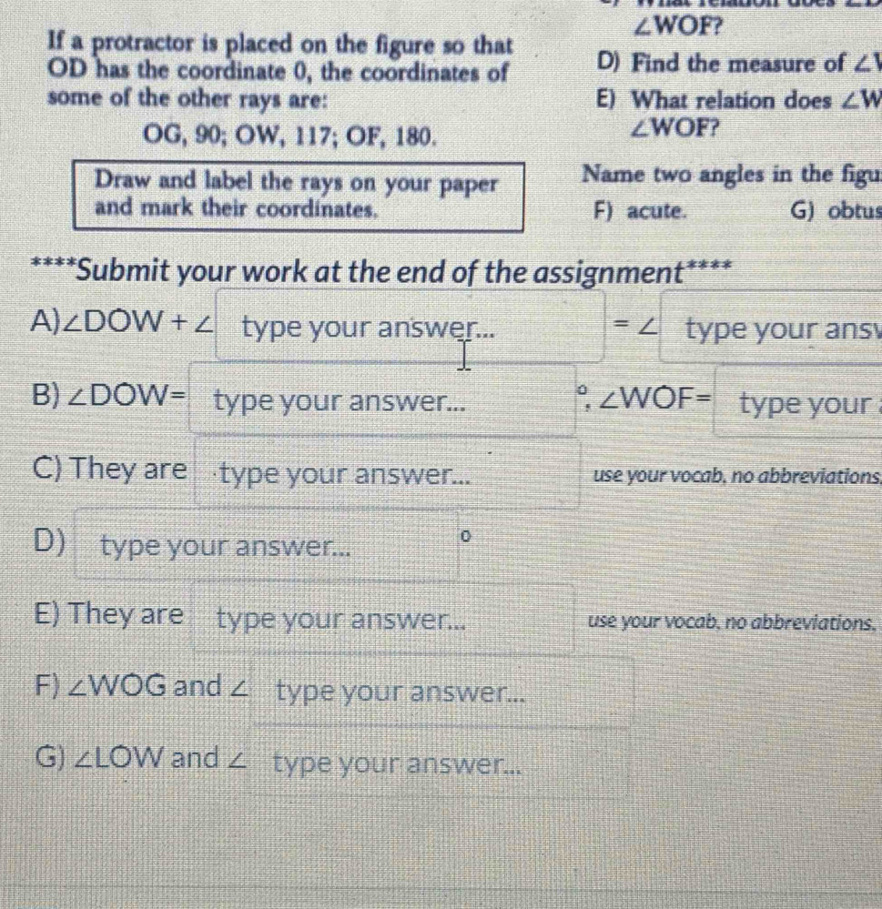 ∠ WOF
If a protractor is placed on the figure so that D) Find the measure of ∠ 1
OD has the coordinate 0, the coordinates of
some of the other rays are: E) What relation does ∠ W
OG, 90; OW, 117; OF, 180.
∠ WOF ?
Draw and label the rays on your paper Name two angles in the figu
and mark their coordinates. F) acute. G) obtus
****Submit your work at the end of the assignment 1+z!= z
A) ∠ DOW+∠ type your answer... =∠ type your ans 
°, ∠ WOF=
B) ∠ DOW= type your answer... type your .
C) They are ·type your answer... use your vocab, no abbreviations.
D) type your answer...
0
E) They are type your answer... use your vocab, no abbreviations,
F) ∠ WOG and ∠ type your answer...
G) ∠ LOW and ∠ type your answer...