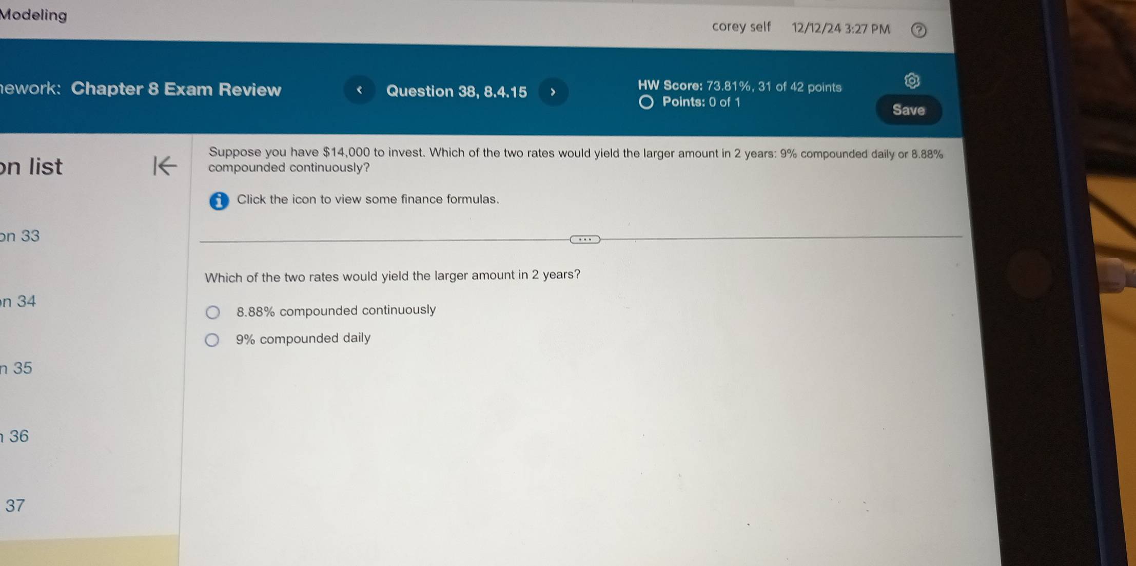 Modeling corey self 12/12/24 3:27 PM
HW Score: 73.81%, 31 of 42 points
nework: Chapter 8 Exam Review Question 38, 8.4.15 Points: 0 of 1 Save
Suppose you have $14,000 to invest. Which of the two rates would yield the larger amount in 2 years : 9% compounded daily or 8.88%
n list compounded continuously?
Click the icon to view some finance formulas.
on 33
Which of the two rates would yield the larger amount in 2 years?
n 34
8.88% compounded continuously
9% compounded daily
n 35
36
37