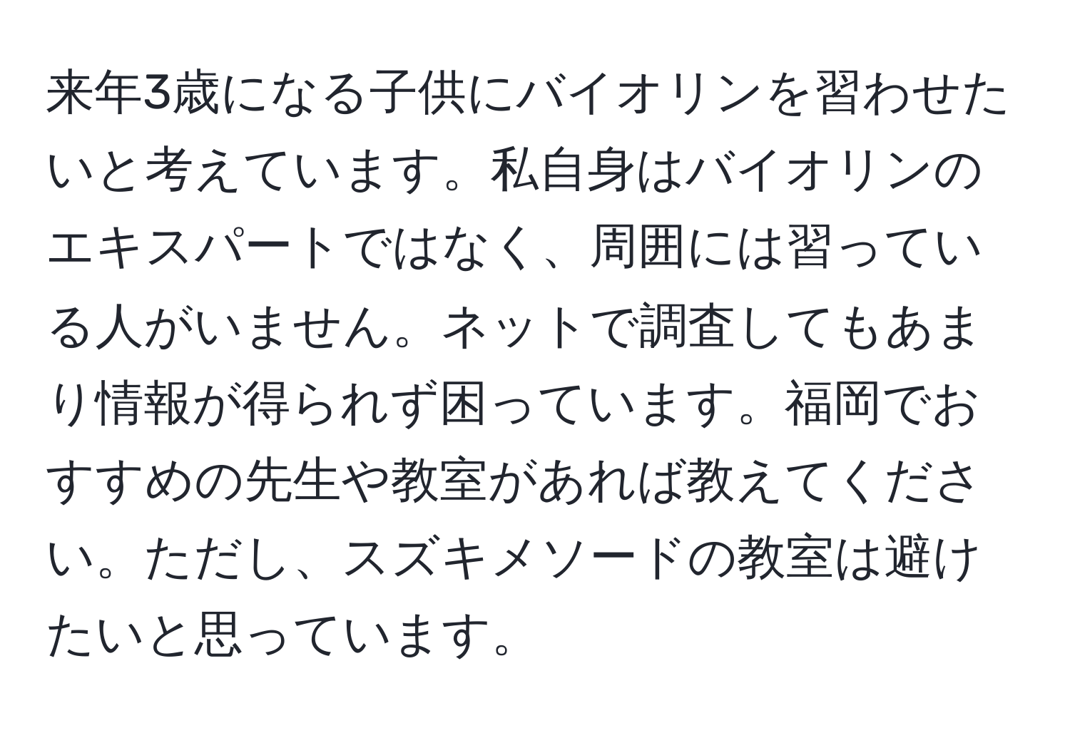 来年3歳になる子供にバイオリンを習わせたいと考えています。私自身はバイオリンのエキスパートではなく、周囲には習っている人がいません。ネットで調査してもあまり情報が得られず困っています。福岡でおすすめの先生や教室があれば教えてください。ただし、スズキメソードの教室は避けたいと思っています。