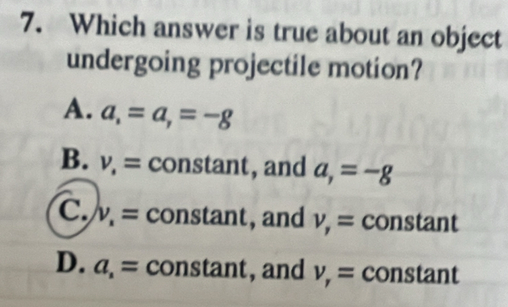 Which answer is true about an object
undergoing projectile motion?
A. a_,=a_,=-g
B. v_· = constant, and a_,=-g
C. v_x= constant, , and v_,= con 3u ant
D. a_1= constant, and v_r= constant