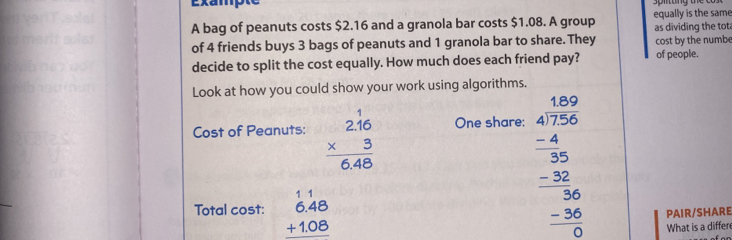 A bag of peanuts costs $2.16 and a granola bar costs $1.08. A group equally is the same as dividing the tot
of 4 friends buys 3 bags of peanuts and 1 granola bar to share. They cost by the numbe
decide to split the cost equally. How much does each friend pay? of people.
Look at how you could show your work using algorithms.
Cost of Peanuts: beginarrayr 2.16 * 3 hline 6.48endarray One share:
Total cost: beginarrayr 11 6.48 +1.08 hline endarray
beginarrayr 1.500 41.756 -30 hline 30 -300 -3600 hline 0 hline 0endarray
PAIR/SHARE
What is a differ