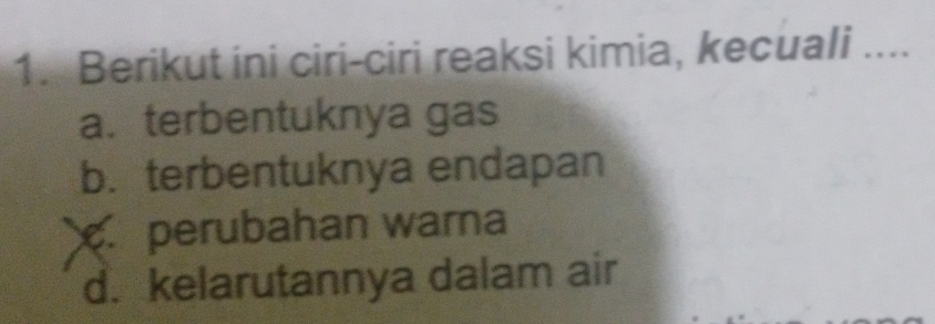 Berikut ini ciri-ciri reaksi kimia, kecuali _
a. terbentuknya gas
b. terbentuknya endapan
perubahan warna
d. kelarutannya dalam air