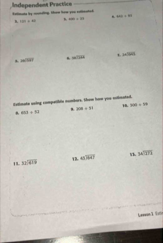 Independent Practice 
Estimate by rounding. Show how you estimated. 
2. 121/ 42 3. 400/ 23 642/ 83
5. beginarrayr 28encloselongdiv 597endarray 6 beginarrayr 38encloselongdiv 244endarray 1. beginarrayr 24encloselongdiv 943endarray
Estimate using compatible numbers. Show how you estimated. 
8. 653/ 52 9. 208/ 51 10. 300/ 59
13. 
11. beginarrayr 32encloselongdiv 619endarray 12. beginarrayr 43encloselongdiv 847endarray beginarrayr 34encloselongdiv 272endarray
Lesson 1 Estin