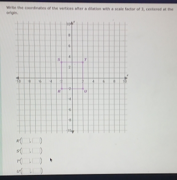 Write the coordinates of the vertices after a dilation with a scale factor of 3, centered at the
origin.
R=(□ ,□ )
s(□ ,□ )
r(□ ,□ )
u(□ ,□ )