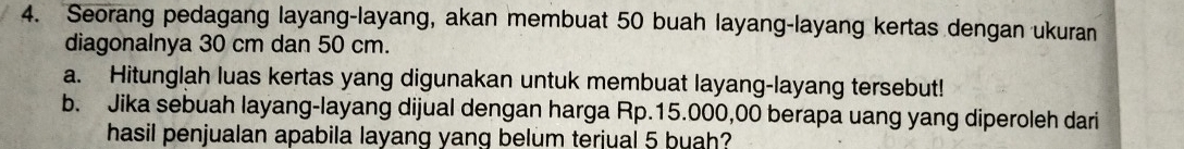 Seorang pedagang layang-layang, akan membuat 50 buah layang-layang kertas dengan ukuran 
diagonalnya 30 cm dan 50 cm. 
a. Hitunglah luas kertas yang digunakan untuk membuat layang-layang tersebut! 
b. Jika sebuah layang-layang dijual dengan harga Rp.15.000,00 berapa uang yang diperoleh dari 
hasil penjualan apabila layang yang belum terjual 5 buah?