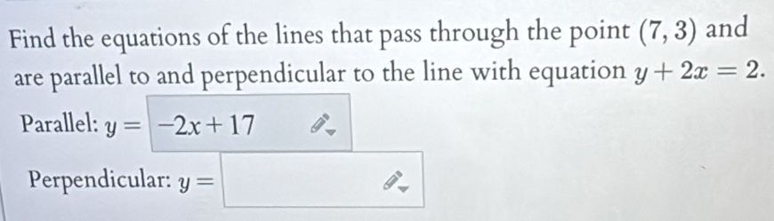 Find the equations of the lines that pass through the point (7,3) and 
are parallel to and perpendicular to the line with equation y+2x=2. 
Parallel: y=-2x+17
Perpendicular: y=□