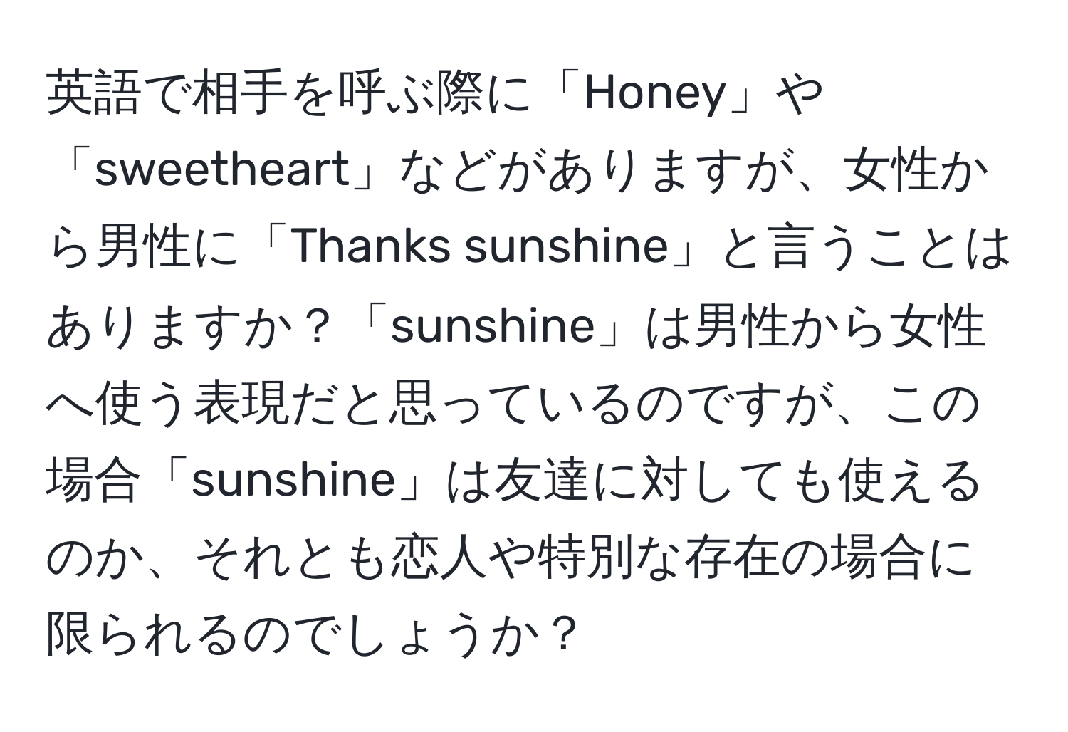 英語で相手を呼ぶ際に「Honey」や「sweetheart」などがありますが、女性から男性に「Thanks sunshine」と言うことはありますか？「sunshine」は男性から女性へ使う表現だと思っているのですが、この場合「sunshine」は友達に対しても使えるのか、それとも恋人や特別な存在の場合に限られるのでしょうか？