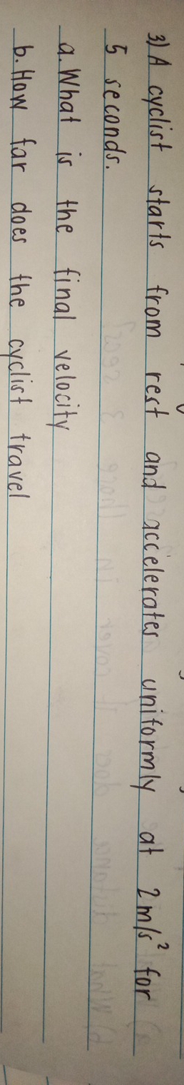 31A cyclist starts from rest and accelerates uniformly at 2m/s^2 for
5 seconds. 
a. What is the final velocity 
6. How far does the cyclist travel