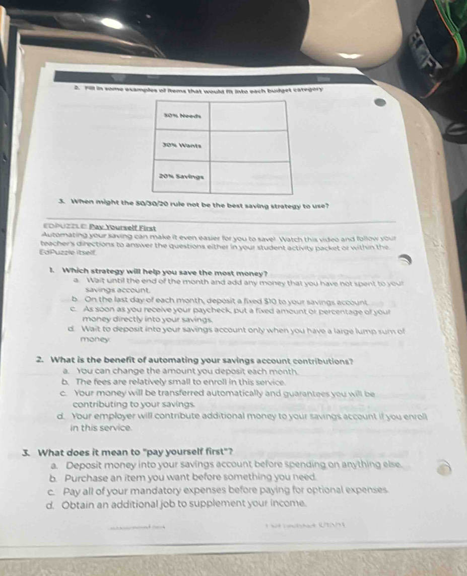 Fill in some examples of items that would i into each budget category
3. When might the 50/30/20 rule not be the best saving strategy to use?
_
EOPUZE® Pay Yourself First
Automating your saving can make it even easier for you to savel Watch this video and follow your
teacher's directions to answer the questions either in your student activity packet or within the
EdPuzzle itself
1. Which strategy will help you save the most money?
a. Wait until the end of the month and add any money that you have not spent to your
savings account.
b. On the last day of each month, deposit a fixed $10 to your savings account
c. As soon as you receive your paycheck, put a fixed amount or percentage of your
money directly into your savings.
d. Wait to deposit into your savings account only when you have a large lump sum of
money
2. What is the benefit of automating your savings account contributions?
a. You can change the amount you deposit each month.
b. The fees are relatively small to enroll in this service.
c. Your money will be transferred automatically and guarantees you will be
contributing to your savings.
d. Your employer will contribute additional money to your savings account if you enroll
in this service.
3. What does it mean to "pay yourself first"?
a. Deposit money into your savings account before spending on anything else.
b. Purchase an item you want before something you need.
c. Pay all of your mandatory expenses before paying for optional expenses.
d. Obtain an additional job to supplement your income.
ad ca k