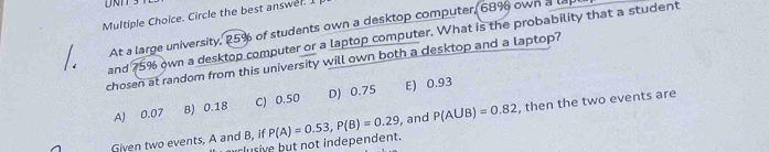 Circle the best answer. I
At a large university, 25% of students own a desktop computer, 68% own a le
and 75% own a desktop computer or a laptop computer. What is the probability that a student
chosen at random from this university will own both a desktop and a laptop?
A) 0.07 B) 0.18 C) 0.50 D) 0.75 E) 0.93
Given two events, A and B, if P(A)=0.53, P(B)=0.29 , and P(AUB)=0.82 , then the two events are
lusive but not independent.